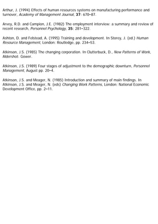 Arthur, J. (1994) Effects of human resources systems on manufacturing performance and
turnover, Academy of Management Journal, 37: 670–87.
Arvey, R.D. and Campion, J.E. (1982) The employment interview: a summary and review of
recent research, Personnel Psychology, 35: 281–322.
Ashton, D. and Felstead, A. (1995) Training and development. In Storey, J. (ed.) Human
Resource Management, London: Routledge, pp. 234–53.
Atkinson, J.S. (1985) The changing corporation. In Clutterbuck, D., New Patterns of Work,
Aldershot: Gower.
Atkinson, J.S. (1989) Four stages of adjustment to the demographic downturn, Personnel
Management, August pp. 20–4.
Atkinson, J.S. and Meager, N. (1985) Introduction and summary of main findings. In
Atkinson, J.S. and Meager, N. (eds) Changing Work Patterns, London: National Economic
Development Office, pp. 2–11.
 