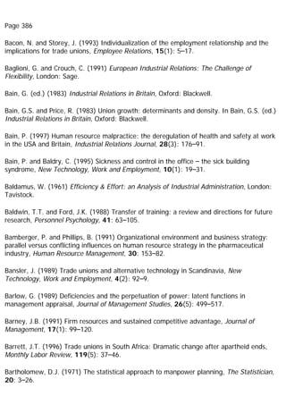 Page 386
Bacon, N. and Storey, J. (1993) Individualization of the employment relationship and the
implications for trade unions, Employee Relations, 15(1): 5–17.
Baglioni, G. and Crouch, C. (1991) European Industrial Relations: The Challenge of
Flexibility, London: Sage.
Bain, G. (ed.) (1983) Industrial Relations in Britain, Oxford: Blackwell.
Bain, G.S. and Price, R. (1983) Union growth: determinants and density. In Bain, G.S. (ed.)
Industrial Relations in Britain, Oxford: Blackwell.
Bain, P. (1997) Human resource malpractice: the deregulation of health and safety at work
in the USA and Britain, Industrial Relations Journal, 28(3): 176–91.
Bain, P. and Baldry, C. (1995) Sickness and control in the office – the sick building
syndrome, New Technology, Work and Employment, 10(1): 19–31.
Baldamus, W. (1961) Efficiency & Effort: an Analysis of Industrial Administration, London:
Tavistock.
Baldwin, T.T. and Ford, J.K. (1988) Transfer of training: a review and directions for future
research, Personnel Psychology, 41: 63–105.
Bamberger, P. and Phillips, B. (1991) Organizational environment and business strategy:
parallel versus conflicting influences on human resource strategy in the pharmaceutical
industry, Human Resource Management, 30: 153–82.
Bansler, J. (1989) Trade unions and alternative technology in Scandinavia, New
Technology, Work and Employment, 4(2): 92–9.
Barlow, G. (1989) Deficiencies and the perpetuation of power: latent functions in
management appraisal, Journal of Management Studies, 26(5): 499–517.
Barney, J.B. (1991) Firm resources and sustained competitive advantage, Journal of
Management, 17(1): 99–120.
Barrett, J.T. (1996) Trade unions in South Africa: Dramatic change after apartheid ends,
Monthly Labor Review, 119(5): 37–46.
Bartholomew, D.J. (1971) The statistical approach to manpower planning, The Statistician,
20: 3–26.
 