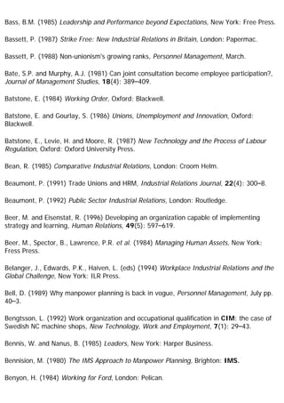 Bass, B.M. (1985) Leadership and Performance beyond Expectations, New York: Free Press.
Bassett, P. (1987) Strike Free: New Industrial Relations in Britain, London: Papermac.
Bassett, P. (1988) Non-unionism's growing ranks, Personnel Management, March.
Bate, S.P. and Murphy, A.J. (1981) Can joint consultation become employee participation?,
Journal of Management Studies, 18(4): 389–409.
Batstone, E. (1984) Working Order, Oxford: Blackwell.
Batstone, E. and Gourlay, S. (1986) Unions, Unemployment and Innovation, Oxford:
Blackwell.
Batstone, E., Levie, H. and Moore, R. (1987) New Technology and the Process of Labour
Regulation, Oxford: Oxford University Press.
Bean, R. (1985) Comparative Industrial Relations, London: Croom Helm.
Beaumont, P. (1991) Trade Unions and HRM, Industrial Relations Journal, 22(4): 300–8.
Beaumont, P. (1992) Public Sector Industrial Relations, London: Routledge.
Beer, M. and Eisenstat, R. (1996) Developing an organization capable of implementing
strategy and learning, Human Relations, 49(5): 597–619.
Beer, M., Spector, B., Lawrence, P.R. et al. (1984) Managing Human Assets, New York:
Fress Press.
Belanger, J., Edwards, P.K., Haiven, L. (eds) (1994) Workplace Industrial Relations and the
Global Challenge, New York: ILR Press.
Bell, D. (1989) Why manpower planning is back in vogue, Personnel Management, July pp.
40–3.
Bengtsson, L. (1992) Work organization and occupational qualification in CIM: the case of
Swedish NC machine shops, New Technology, Work and Employment, 7(1): 29–43.
Bennis, W. and Nanus, B. (1985) Leaders, New York: Harper Business.
Bennision, M. (1980) The IMS Approach to Manpower Planning, Brighton: IMS.
Benyon, H. (1984) Working for Ford, London: Pelican.
 