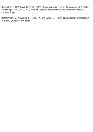 Bessant, I. (1993) Towards Factory 2000: designing organizations for computer-integrated
technologies. In Clark J. (ed.) Human Resource Management and Technical Change,
London: Sage.
Betcherman, G., McMullen, K., Leckie, N. and Caron, C. (1994) The Canadian Workplace in
Transition, Ontario: IRC Press.
 