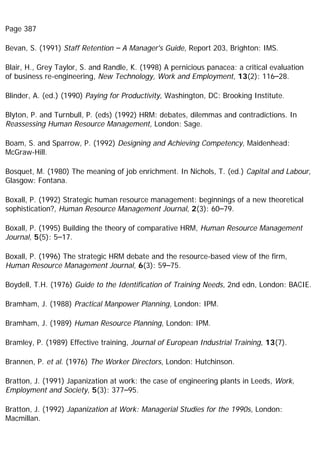 Page 387
Bevan, S. (1991) Staff Retention – A Manager's Guide, Report 203, Brighton: IMS.
Blair, H., Grey Taylor, S. and Randle, K. (1998) A pernicious panacea: a critical evaluation
of business re-engineering, New Technology, Work and Employment, 13(2): 116–28.
Blinder, A. (ed.) (1990) Paying for Productivity, Washington, DC: Brooking Institute.
Blyton, P. and Turnbull, P. (eds) (1992) HRM: debates, dilemmas and contradictions. In
Reassessing Human Resource Management, London: Sage.
Boam, S. and Sparrow, P. (1992) Designing and Achieving Competency, Maidenhead:
McGraw-Hill.
Bosquet, M. (1980) The meaning of job enrichment. In Nichols, T. (ed.) Capital and Labour,
Glasgow: Fontana.
Boxall, P. (1992) Strategic human resource management: beginnings of a new theoretical
sophistication?, Human Resource Management Journal, 2(3): 60–79.
Boxall, P. (1995) Building the theory of comparative HRM, Human Resource Management
Journal, 5(5): 5–17.
Boxall, P. (1996) The strategic HRM debate and the resource-based view of the firm,
Human Resource Management Journal, 6(3): 59–75.
Boydell, T.H. (1976) Guide to the Identification of Training Needs, 2nd edn, London: BACIE.
Bramham, J. (1988) Practical Manpower Planning, London: IPM.
Bramham, J. (1989) Human Resource Planning, London: IPM.
Bramley, P. (1989) Effective training, Journal of European Industrial Training, 13(7).
Brannen, P. et al. (1976) The Worker Directors, London: Hutchinson.
Bratton, J. (1991) Japanization at work: the case of engineering plants in Leeds, Work,
Employment and Society, 5(3): 377–95.
Bratton, J. (1992) Japanization at Work: Managerial Studies for the 1990s, London:
Macmillan.
 