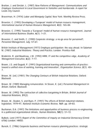 Bratton, J. and Sinclair, L. (1987) New Patterns of Management: Communications and
Employee Involvement in Local Government in Yorkshire and Humberside. A report for
Leeds City Council.
Braverman, H. (1974) Labor and Monopoly Capital, New York: Monthly Review Press.
Brewster, C. (1993) Developing a 'European' model of human resource management,
International Journal of Human Resource Management, 4(4): 765–84.
Brewster, C. (1995) Towards a 'European' model of human resource management, Journal
of International Business Studies, 6(1): 1–21.
Brewster, C. and Smith, C. (1990) Corporate strategy: a no-go area for personnel?,
Personnel Management, July: 57–61.
British Institute of Management (1977) Employee participation: the way ahead. In Salamon
M. (1987) Industrial Relations: Theory and Practice, London: Prentice-Hall.
Broderick, R. and Boudreau, J.W. (1992) HRM, IT and the competitive edge, Academy of
Management Executive, 6(2): 7–17.
Brown, J.S. and Duguid, P. (1991) Organizational learning and communities-of-practice:
toward a unified view of working, learning and innovation', Organization Science, 2(1): 40–
7.
Brown, W. (ed.) (1981) The Changing Contours of British Industrial Relations, Oxford:
Blackwell.
Brown, W. (1989) Managing remuneration. In Sisson, K. (ed.) Personnel Management in
Britain, Oxford: Blackwell.
Brown, W. (1993) The contraction of collective bargaining in Britain, British Journal of
Industrial Relations, 31(2).
Brown, W., Deakin, S. and Ryan, P. (1997) The effects of British industrial relations
legislation, 1979–97, National Institute Economic Review, 161: pp. 69–83.
Buchanan, D.A. (1997) The limitations and opportunities of business process re-engineering
in a politicized organizational climate, Human Relations, 50(1): 51–72.
Bullock, Lord (1977) Report of the Committee of Inquiry on Industrial Democracy (Cmnd
6706) London: HMSO.
Burack, E. (1986) Corporate business and human resource planning practices: strategic
 