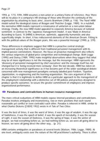 Page 27
1994, p. 171). Fifth, HRM assumes a non-union or a unitary frame of reference: thus 'there
will be no place in a company's HR strategy of those who threaten the continuity of the
organisation by attacking its basic aims', asserts Bramham (1989, p. 118). The 'hard' HRM
model suited the ideological stance of Reagan and Thatcher (Legge, 1989). In a nutshell,
the normative HRM models represent a renaissance of unitarism or a non-union labour
strategy. Finally, the new HRM model appealed to corporate America because of national
sentiment; in contrast to the 'Japanese management model', it was 'Made in America'.
According to Guest, 'It [HRM] is American, optimistic, apparently humanistic and also
superficially simple. In short, it has rediscovered elements of the American Dream. Fitting in
with the political values of the Reagan years, this was a powerful message' (1990, p. 379).
These differences in emphasis suggest that HRM is a proactive central strategic
management activity that is different from traditional personnel management with its
implied passive connotations. However, the focus on proactive management also reflects
the various exigencies of global price competition and technological change. Both Legge
(1995) and Storey (1989, 1995) make insightful observations when they suggest that what
may be of more significance is not the message, but the messenger; HRM represents the
'discovery of personnel management by chief executives' and the message itself has not
changed but it is 'being received more seriously'. Over the last decade, HRM has taken on
an increasing theoretical significance as it has become part of the wider sociological debate
concerned with new management paradigms variously labelled post-Fordism, Toyotism,
Japanization, re-engineering and the learning organization. The core argument of this
chapter is that it is legitimate to define HRM as a particular approach to the management of
the employment relationship with a distinctive set of HR policies and practices designed to
produce specific outcomes: to secure the greater commitment of employees and improve
organizational performance.
Paradoxes and contradictions in human resource management
The more critical evaluations of HRM models expose internal paradoxes and contradictions.
Paradox involves ambiguity and inconsistency, two or more positions that each sound
reasonable yet conflict or even contradict each other. Paradox is inherent in HRM, similar to
what Charles Dickens ([1859] 1952) wrote in A Tale of Two Cities:
It was the best of times, it was the worst of times, it was the age of wisdom, it was the age
of foolishness, it was the epoch of belief, it was the epoch of incredulity, it was the season
of Light, it was the season of Darkness, it was the spring of hope, it was the winter of
despair, we had everything before us, we had nothing before us, we were all going direct to
heaven, we were all going direct the other way... (p. 21).
HRM contains ambiguities or paradoxes at several levels (Watson, 1986; Legge, 1989). At
one level, ambiguity exists over the nature of the HR practitioner's authority. There is often
 
