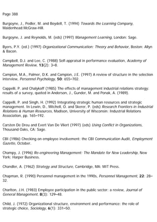 Page 388
Burgoyne, J., Pedler, M. and Boydell, T. (1994) Towards the Learning Company,
Maidenhead:McGraw-Hill.
Burgoyne, J. and Reynolds, M. (eds) (1997) Management Learning, London: Sage.
Byers, P.Y. (ed.) (1997) Organizational Communication: Theory and Behavior, Boston: Allyn
& Bacon.
Campbell, D.J. and Lee, C. (1988) Self-appraisal in performance evaluation, Academy of
Management Review, 13(2): 3–8.
Campion, M.A., Palmer, D.K. and Campion, J.E. (1997) A review of structure in the selection
interview, Personnel Psychology, 50: 655–702.
Cappelli, P. and Chalykoff (1985) The effects of management industrial relations strategy:
results of a survey, quoted in Anderson, J., Gunder, M. and Ponak, A. (1989).
Cappelli, P. and Singh, H. (1992) Integrating strategic human resources and strategic
management. In Lewin, D., Mitchell, O. and Skerer, P. (eds) Research Frontiers in Industrial
Relations & Human Resources, Madison, University of Wisconsin: Industrial Relations
Association, pp. 165–192.
Carsten De Dreu and Evert Van De Vliert (1997) (eds) Using Conflict in Organizations,
Thousand Oaks, CA: Sage.
CBI (1986) Checking on employee involvement: the CBI Communication Audit, Employment
Gazette, October.
Champy, J. (1996) Re-engineering Management: The Mandate for New Leadership, New
York: Harper Business.
Chandler, A. (1962) Strategy and Structure, Cambridge, MA: MIT Press.
Chapman, R. (1990) Personnel management in the 1990s, Personnel Management, 22: 28–
32.
Charlton, J.H. (1983) Employee participation in the public sector: a review, Journal of
General Management, 8(3): 129–48.
Child, J. (1972) Organizational structure, environment and performance: the role of
strategic choice, Sociology, 6(1): 331–50.
 