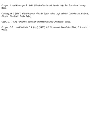 Conger, J. and Kanungo, R. (eds) (1988) Charismatic Leadership, San Francisco: Jossey-
Bass.
Conway, H.E. (1987) Equal Pay for Work of Equal Value Legislation in Canada: An Analysis,
Ottawa: Studies in Social Policy.
Cook, M. (1994) Personnel Selection and Productivity, Chichester: Wiley.
Cooper, C.G.L. and Smith M.G.J. (eds) (1985) Job Stress and Blue Collar Work, Chichester:
Wiley.
 
