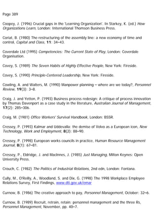 Page 389
Coopey, J. (1996) Crucial gaps in the 'Learning Organization'. In Starkey, K. (ed.) How
Organizations Learn, London: International Thomson Business Press.
Coriat, B. (1980) The restructuring of the assembly line: a new economy of time and
control, Capital and Class, 11: 34–43.
Coverdale Ltd (1995) Competencies: The Current State of Play, London: Coverdale
Organisation.
Covey, S. (1989) The Seven Habits of Highly Effective People, New York: Fireside.
Covey, S. (1990) Principle-Centered Leadership, New York: Fireside.
Cowling, A. and Walters, M. (1990) Manpower planning – where are we today?, Personnel
Review, 19(3): 3–8.
Craig, J. and Yetton, P. (1993) Business process redesign: A critique of process innovation
by Thomas Davenport as a case study in the literature, Australian Journal of Management,
17(2): 285–306.
Craig, M. (1981) Office Workers' Survival Handbook, London: BSSR.
Cressey, P. (1993) Kalmar and Uddevalla: the demise of Volvo as a European icon, New
Technology, Work and Employment, 8(2): 88–90.
Cressey, P. (1998) European works councils in practice, Human Resource Management
Journal, 8(1): 67–81.
Cressey, P., Eldridge, J. and Maclnnes, J. (1985) Just Managing, Milton Keynes: Open
University Press.
Crouch, C. (1982) The Politics of Industrial Relations, 2nd edn, London: Fontana.
Cully, M., O'Reilly, A., Woodland, S. and Dix, G. (1998) The 1998 Workplace Employee
Relations Survey, First Findings, www.dti.gov.uk/emar
Curnow, B. (1986) The creative approach to pay, Personnel Management, October: 32–6.
Curnow, B. (1989) Recruit, retrain, retain: personnel management and the three Rs,
Personnel Management, November, pp. 40–7.
 