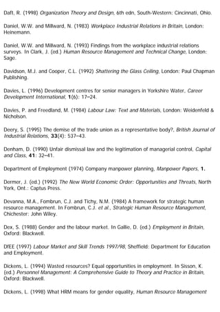 Daft, R. (1998) Organization Theory and Design, 6th edn, South-Western: Cincinnati, Ohio.
Daniel, W.W. and Millward, N. (1983) Workplace Industrial Relations in Britain, London:
Heinemann.
Daniel, W.W. and Millward, N. (1993) Findings from the workplace industrial relations
surveys. In Clark, J. (ed.) Human Resource Management and Technical Change, London:
Sage.
Davidson, M.J. and Cooper, C.L. (1992) Shattering the Glass Ceiling, London: Paul Chapman
Publishing.
Davies, L. (1996) Development centres for senior managers in Yorkshire Water, Career
Development International, 1(6): 17–24.
Davies, P. and Freedland, M. (1984) Labour Law: Text and Materials, London: Weidenfeld &
Nicholson.
Deery, S. (1995) The demise of the trade union as a representative body?, British Journal of
Industrial Relations, 33(4): 537–43.
Denham, D. (1990) Unfair dismissal law and the legitimation of managerial control, Capital
and Class, 41: 32–41.
Department of Employment (1974) Company manpower planning, Manpower Papers, 1.
Dermer, J. (ed.) (1992) The New World Economic Order: Opportunities and Threats, North
York, Ont.: Captus Press.
Devanna, M.A., Fombrun, C.J. and Tichy, N.M. (1984) A framework for strategic human
resource management. In Fombrun, C.J. et al., Strategic Human Resource Management,
Chichester: John Wiley.
Dex, S. (1988) Gender and the labour market. In Gallie, D. (ed.) Employment in Britain,
Oxford: Blackwell.
DfEE (1997) Labour Market and Skill Trends 1997/98, Sheffield: Department for Education
and Employment.
Dickens, L. (1994) Wasted resources? Equal opportunities in employment. In Sisson, K.
(ed.) Personnel Management: A Comprehensive Guide to Theory and Practice in Britain,
Oxford: Blackwell.
Dickens, L. (1998) What HRM means for gender equality, Human Resource Management
 