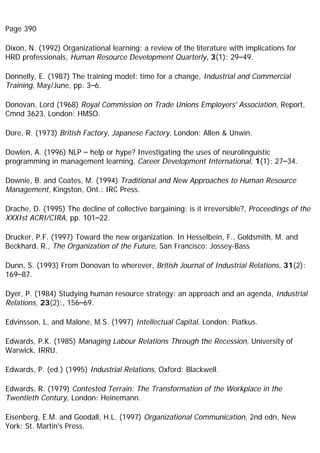 Page 390
Dixon, N. (1992) Organizational learning: a review of the literature with implications for
HRD professionals, Human Resource Development Quarterly, 3(1): 29–49.
Donnelly, E. (1987) The training model: time for a change, Industrial and Commercial
Training, May/June, pp. 3–6.
Donovan, Lord (1968) Royal Commission on Trade Unions Employers' Association, Report,
Cmnd 3623, London: HMSO.
Dore, R. (1973) British Factory, Japanese Factory, London: Allen & Unwin.
Dowlen, A. (1996) NLP – help or hype? Investigating the uses of neurolinguistic
programming in management learning, Career Development International, 1(1): 27–34.
Downie, B. and Coates, M. (1994) Traditional and New Approaches to Human Resource
Management, Kingston, Ont.: IRC Press.
Drache, D. (1995) The decline of collective bargaining: is it irreversible?, Proceedings of the
XXXIst ACRI/CIRA, pp. 101–22.
Drucker, P.F. (1997) Toward the new organization. In Hesselbein, F., Goldsmith, M. and
Beckhard, R., The Organization of the Future, San Francisco: Jossey-Bass
Dunn, S. (1993) From Donovan to wherever, British Journal of Industrial Relations, 31(2):
169–87.
Dyer, P. (1984) Studying human resource strategy: an approach and an agenda, Industrial
Relations, 23(2):, 156–69.
Edvinsson, L. and Malone, M.S. (1997) Intellectual Capital, London: Piatkus.
Edwards, P.K. (1985) Managing Labour Relations Through the Recession, University of
Warwick, IRRU.
Edwards, P. (ed.) (1995) Industrial Relations, Oxford: Blackwell.
Edwards, R. (1979) Contested Terrain: The Transformation of the Workplace in the
Twentieth Century, London: Heinemann.
Eisenberg, E.M. and Goodall, H.L. (1997) Organizational Communication, 2nd edn, New
York: St. Martin's Press.
 