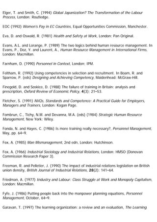 Elger, T. and Smith, C. (1994) Global Japanization? The Transformation of the Labour
Process, London: Routledge.
EOC (1992) Women's Pay in EC Countries, Equal Opportunities Commission, Manchester.
Eva, D. and Oswald, R. (1981) Health and Safety at Work, London: Pan Original.
Evans, A.L. and Lorange, P. (1989) The two logics behind human resource management. In
Evans, P., Doz, Y. and Laurent, A., Human Resource Management in International Firms,
London: Macmillan.
Farnham, D. (1990) Personnel in Context, London: IPM.
Feltham, R. (1992) Using competencies in selection and recruitment. In Boam, R. and
Sparrow, P. (eds) Designing and Achieving Competency, Maidenhead: McGraw-Hill.
Finegold, D. and Soskice, D. (1988) The failure of training in Britain: analysis and
prescription, Oxford Review of Economic Policy, 4(3): 21–53.
Fletcher, S. (1991) NVQs, Standards and Competence: A Practical Guide for Employers,
Managers and Trainers, London: Kogan Page.
Fombrun, C., Tichy, N.M. and Devanna, M.A. (eds) (1984) Strategic Human Resource
Management, New York: Wiley.
Fonda, N. and Hayes, C. (1986) Is more training really necessary?, Personnel Management,
May, pp. 64–9.
Fox, A. (1985) Man Mismanagement, 2nd edn, London: Hutchinson.
Fox, A. (1966) Industrial Sociology and Industrial Relations, London: HMSO (Donovan
Commission Research Paper 3).
Freeman, R. and Pelletier, J. (1990) The impact of industrial relations legislation on British
union density, British Journal of Industrial Relations, 28(2): 141–64.
Friedman, A. (1977) Industry and Labour: Class Struggle at Work and Monopoly Capitalism,
London: Macmillan.
Fyfe, J. (1986) Putting people back into the manpower planning equations, Personnel
Management, October, 64–9.
Garavan, T. (1997) The learning organization: a review and an evaluation, The Learning
 
