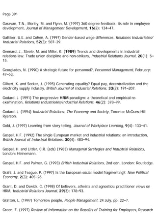 Page 391
Garavan, T.N., Morley, M. and Flynn, M. (1997) 360 degree feedback: its role in employee
development, Journal of Management Development, 16(2): 134–47.
Gattiker, U.E. and Cohen, A. (1997) Gender-based wage differences, Relations Industrielles/
Industrial Relations, 52(3): 507–29.
Gennard, J., Steele, M. and Miller, K. (1989) Trends and developments in industrial
relations law: Trade union discipline and non-strikers, Industrial Relations Journal, 20(1): 5–
15.
Georgiades, N. (1990) A strategic future for personnel?, Personnel Management, February:
47–53.
Gilbert, K. and Secker, J. (1995) Generating equality? Equal pay, decentralization and the
electricity supply industry, British Journal of Industrial Relations, 33(2): 191–207.
Godard, J. (1991) The progressive HRM paradigm: a theoretical and empirical re-
examination, Relations Industrielles/Industrial Relations, 46(2): 378–99.
Godard, J. (1994) Industrial Relations: The Economy and Society, Toronto: McGraw-Hill
Ryerson.
Gold, J. (1997) Learning from story telling, Journal of Workplace Learning, 9(4): 133–41.
Gospel, H.F. (1992) The single European market and industrial relations: an introduction,
British Journal of Industrial Relations, 30(4): 483–94.
Gospel, H. and Littler, C.R. (eds) (1983) Managerial Strategies and Industrial Relations,
London: Heinemann.
Gospel, H.F. and Palmer, G. (1993) British Industrial Relations, 2nd edn, London: Routledge.
Grahl, J. and Teague, P. (1997) Is the European social model fragmenting?, New Political
Economy, 2(3): 405–26.
Grant, D. and Oswick, C. (1998) Of believers, atheists and agnostics: practitioner views on
HRM, Industrial Relations Journal, 29(3): 178–93.
Gratton, L. (1997) Tomorrow people, People Management, 24 July, pp. 22–7.
Green, F. (1997) Review of Information on the Benefits of Training for Employees, Research
 
