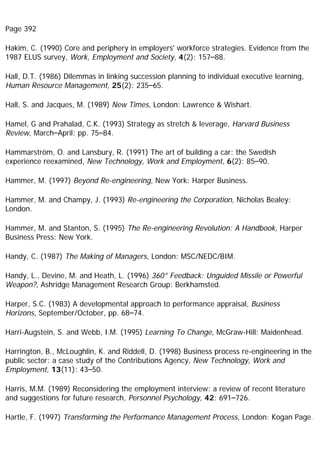 Page 392
Hakim, C. (1990) Core and periphery in employers' workforce strategies. Evidence from the
1987 ELUS survey, Work, Employment and Society, 4(2): 157–88.
Hall, D.T. (1986) Dilemmas in linking succession planning to individual executive learning,
Human Resource Management, 25(2): 235–65.
Hall, S. and Jacques, M. (1989) New Times, London: Lawrence & Wishart.
Hamel, G and Prahalad, C.K. (1993) Strategy as stretch & leverage, Harvard Business
Review, March–April: pp. 75–84.
Hammarström, O. and Lansbury, R. (1991) The art of building a car: the Swedish
experience reexamined, New Technology, Work and Employment, 6(2): 85–90.
Hammer, M. (1997) Beyond Re-engineering, New York: Harper Business.
Hammer, M. and Champy, J. (1993) Re-engineering the Corporation, Nicholas Bealey:
London.
Hammer, M. and Stanton, S. (1995) The Re-engineering Revolution: A Handbook, Harper
Business Press: New York.
Handy, C. (1987) The Making of Managers, London: MSC/NEDC/BIM.
Handy, L., Devine, M. and Heath, L. (1996) 360° Feedback: Unguided Missile or Powerful
Weapon?, Ashridge Management Research Group: Berkhamsted.
Harper, S.C. (1983) A developmental approach to performance appraisal, Business
Horizons, September/October, pp. 68–74.
Harri-Augstein, S. and Webb, I.M. (1995) Learning To Change, McGraw-Hill: Maidenhead.
Harrington, B., McLoughlin, K. and Riddell, D. (1998) Business process re-engineering in the
public sector: a case study of the Contributions Agency, New Technology, Work and
Employment, 13(11): 43–50.
Harris, M.M. (1989) Reconsidering the employment interview: a review of recent literature
and suggestions for future research, Personnel Psychology, 42: 691–726.
Hartle, F. (1997) Transforming the Performance Management Process, London: Kogan Page.
 