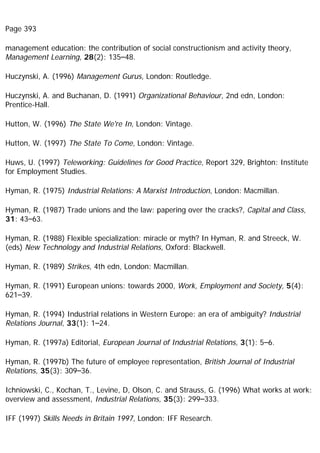 Page 393
management education: the contribution of social constructionism and activity theory,
Management Learning, 28(2): 135–48.
Huczynski, A. (1996) Management Gurus, London: Routledge.
Huczynski, A. and Buchanan, D. (1991) Organizational Behaviour, 2nd edn, London:
Prentice-Hall.
Hutton, W. (1996) The State We're In, London: Vintage.
Hutton, W. (1997) The State To Come, London: Vintage.
Huws, U. (1997) Teleworking: Guidelines for Good Practice, Report 329, Brighton: Institute
for Employment Studies.
Hyman, R. (1975) Industrial Relations: A Marxist Introduction, London: Macmillan.
Hyman, R. (1987) Trade unions and the law: papering over the cracks?, Capital and Class,
31: 43–63.
Hyman, R. (1988) Flexible specialization: miracle or myth? In Hyman, R. and Streeck, W.
(eds) New Technology and Industrial Relations, Oxford: Blackwell.
Hyman, R. (1989) Strikes, 4th edn, London: Macmillan.
Hyman, R. (1991) European unions: towards 2000, Work, Employment and Society, 5(4):
621–39.
Hyman, R. (1994) Industrial relations in Western Europe: an era of ambiguity? Industrial
Relations Journal, 33(1): 1–24.
Hyman, R. (1997a) Editorial, European Journal of Industrial Relations, 3(1): 5–6.
Hyman, R. (1997b) The future of employee representation, British Journal of Industrial
Relations, 35(3): 309–36.
Ichniowski, C., Kochan, T., Levine, D, Olson, C. and Strauss, G. (1996) What works at work:
overview and assessment, Industrial Relations, 35(3): 299–333.
IFF (1997) Skills Needs in Britain 1997, London: IFF Research.
 