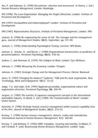Iles, P. and Salaman, G. (1995) Recruitment, selection and assessment. In Storey, J. (ed.)
Human Resource Management, London: Routledge.
IPD (1996) The Lean Organization: Managing the People Dimension, London: Institute of
Personnel and Development.
IPD (1997) Overqualified and Underemployed?, London: Institute of Personnel and
Development.
IPM (1981) Representative Structures, Institute of Personnel Management, London: IPM.
Jackson, B. (1996) Re-engineering the sense of self: The manager and the management
guru, Journal of Management Studies, 33(5), September, pp. 571–90.
Jackson, C. (1996) Understanding Psychological Testing, Leicester: BPS Books.
Jackson, S., Schuler, R., and Rivero, J. (1989) Organisational characteristics as predictors of
personnel policies, Personnel Psychology, 42(4): 418–36.
Jenkins, C. and Sherman, B. (1979) The Collapse of Work, London: Eyre Methuen.
Johnson, C. (1988) Measuring the Economy, London: Penguin.
Johnson, G. (1987) Strategic Change and the Management Process, Oxford: Blackwell.
Jones, O. (1997) Changing the balance? Taylorism, TQM and the work organization, New
Technology, Work and Employment, 12(1): 13–23.
Judge, T.A. and Cable, D.M. (1997) Applicant personality, organizational culture and
organization attraction, Personnel Psychology, 50: 359–94.
Jurgens, U. (1989) The transfer of Japanese management concepts in the international
automobile industry. In Wood, S. (ed.) (1989) The Transformation of Work?, London:
Unwin Hyman.
Kamoche, K. (1996) Strategic human resource management within resource-capability view
of the firm, Journal of Management Studies, 33(2): 213–33.
Keenoy, T. (1990) Human resource management: rhetoric, reality and contradiction,
International Journal of Human Resource Management, 1(3): 363–84.
Keenoy, T. and Anthony, P. (1992) HRM: metaphor, meaning and morality. In Blyton, P.
and Turnbull, P. (eds) Reassessing Human Resource Management, London: Sage.
 