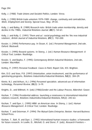 Page 394
Kelly, J. (1988) Trade Unions and Socialist Politics, London: Verso.
Kelly, J. (1990) British trade unionism 1979–1989: change, continuity and contradiction,
Work, Employment and Society, Special Issue, May: 29–65.
Kelly, J. and Bailey, R. (1989) Research note: British trade union membership, density and
decline in the 1980s, Industrial Relations Journal, 20(1): 54–61.
Kelly, J. and Kelly, C. (1991) 'Them and us': social psychology and the 'the new industrial
relations', British Journal of Industrial Relations, 29(1): 192–200.
Kessler, I. (1994) Performance pay. In Sisson, K. (ed.) Personnel Management, 2nd edn,
Oxford: Blackwell.
Kessler, I. (1995) Reward systems. In Storey, J. (ed.) Human Resource Management: A
Critical Text, London: Routledge.
Kessler, S. and Bayliss, F. (1995) Contemporary British Industrial Relations, 2nd edn,
London: Macmillan.
Kettley, P. (1997) Personal Feedback: Cases in Point, Report 326, IES: Brighton.
Kim, D.O. and Voos, P.B. (1997) Unionization, union involvement, and the performance of
gainsharing programs, Relations Industrielles/Industrial Relations, 52(2): 304–29.
Kinnie, N.J. and Arthurs, A.J. (1996) Personnel specialists: advanced use of information
technology, Personnel Review, 25(3): 3–19.
Knights, D., and Willmott, H. (eds) (1986)Gender and the Labour Process, Aldershot: Gower.
Kochan, T. (1996) Presidential address: launching a renaissance in international industrial
relations research, Relations Industrielles/Industrial Relations, 51(2): 245–63.
Kochan, T. and Dyer, L. (1995) HRM: an American view. In Storey, J. (ed.) Human
Resource Management: A Critical Text, London: Routledge.
Kochan, T. and Osterman, P. (1994) The Mutual Gains Enterprise, Boston: Harvard Business
School Press.
Kochan, T., Batt, R. and Dyer, L. (1992) International human resource studies: a framework
for future research. In Lewlin, D., Mitchell, O. and Sterer, P. (eds), Research Frontiers –
 