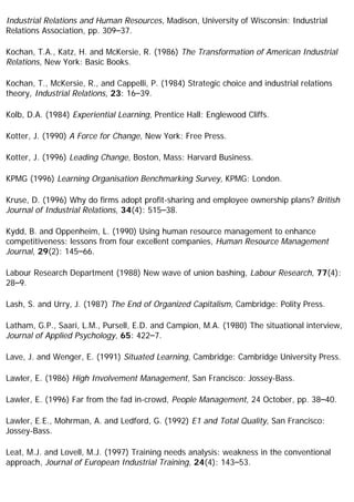Industrial Relations and Human Resources, Madison, University of Wisconsin: Industrial
Relations Association, pp. 309–37.
Kochan, T.A., Katz, H. and McKersie, R. (1986) The Transformation of American Industrial
Relations, New York: Basic Books.
Kochan, T., McKersie, R., and Cappelli, P. (1984) Strategic choice and industrial relations
theory, Industrial Relations, 23: 16–39.
Kolb, D.A. (1984) Experiential Learning, Prentice Hall: Englewood Cliffs.
Kotter, J. (1990) A Force for Change, New York: Free Press.
Kotter, J. (1996) Leading Change, Boston, Mass: Harvard Business.
KPMG (1996) Learning Organisation Benchmarking Survey, KPMG: London.
Kruse, D. (1996) Why do firms adopt profit-sharing and employee ownership plans? British
Journal of Industrial Relations, 34(4): 515–38.
Kydd, B. and Oppenheim, L. (1990) Using human resource management to enhance
competitiveness: lessons from four excellent companies, Human Resource Management
Journal, 29(2): 145–66.
Labour Research Department (1988) New wave of union bashing, Labour Research, 77(4):
28–9.
Lash, S. and Urry, J. (1987) The End of Organized Capitalism, Cambridge: Polity Press.
Latham, G.P., Saari, L.M., Pursell, E.D. and Campion, M.A. (1980) The situational interview,
Journal of Applied Psychology, 65: 422–7.
Lave, J. and Wenger, E. (1991) Situated Learning, Cambridge: Cambridge University Press.
Lawler, E. (1986) High Involvement Management, San Francisco: Jossey-Bass.
Lawler, E. (1996) Far from the fad in-crowd, People Management, 24 October, pp. 38–40.
Lawler, E.E., Mohrman, A. and Ledford, G. (1992) E1 and Total Quality, San Francisco:
Jossey-Bass.
Leat, M.J. and Lovell, M.J. (1997) Training needs analysis: weakness in the conventional
approach, Journal of European Industrial Training, 24(4): 143–53.
 