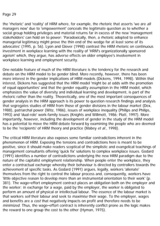 Page 29
the 'rhetoric' and 'reality' of HRM where, for example, the rhetoric that asserts 'we are all
managers now' due to 'empowerment' conceals the legitimate question as to whether a
social group holding privileges and material returns far in excess of the new 'management
stakeholders' can hold on to power: 'Paradoxically, then, a rhetoric adopted to enhance
managerial legitimacy might prove the thin end of the wedge for at least some of its
advocates' (1995, p. 56). Lyon and Glover (1998) contrast the HRM rhetoric on continuous
investment in workplace learning with the reality of 'HRM's organizationally sponsored
ageism' which, they argue, has adverse effects on older employee's involvement in
workplace learning and employment security.
One notable feature of much of the HRM literature is the tendency for the research and
debate on the HRM model to be gender blind. More recently, however, there has been
more interest in the gender implications of HRM models (Dickens, 1994, 1998). Within that
interest, Dickens has suggested that the HRM model 'might be at odds with the promotion
of equal opportunities' and that the gender equality assumption in the HRM model, which
emphasizes the value of diversity and individual learning and development, is part of the
rhetoric rather than the reality. Theoretically, one of the most important consequences of
gender analysis in the HRM approach is its power to question research findings and analysis
that segregates studies of HRM from those of gender divisions in the labour market (Dex,
1988), patriarchal power (Witz, 1986), issues of workplace inequality (Philips and Philips,
1993) and 'dual-role' work-family issues (Knights and Willmott, 1986; Platt, 1997). More
importantly, however, including the development of gender in the study of the HRM model
has a potential to move the HRM debate forward by examining the people who are deemed
to be the 'recipients' of HRM theory and practice (Mabey et al., 1998).
The critical HRM literature also exposes some familiar contradictions inherent in the
phenomenon of HRM. Exposing the tensions and contradictions here is meant to be
positive, since it should make readers sceptical of the simplistic and evangelical teachings of
management consultants offering 'quick fix' solutions to complex workplace issues. Godard
(1991) identifies a number of contradictions underlying the new HRM paradigm due to the
nature of the capitalist employment relationship. When people enter the workplace, they
enter a contractual exchange whereby their behaviour is directed by controllers towards the
achievement of specific tasks. As Godard (1991) argues, legally, workers 'alienate'
themselves from the right to control the labour process and, consequently, workers have
'little objective reason to develop more than an instrumental orientation to their work' (p.
381). The wage–effort employment contract places an obligation both on the employer and
the worker; in exchange for a wage, paid by the employer, the worker is obligated to
perform an amount of physical or intellectual labour. The essence of the labour market is
that workers sell their labour and seek to maximise their wage. To the employer, wages
and benefits are a cost that negatively impacts on profit and therefore needs to be
minimized. Thus, the wage–effort contract is inherently conflict prone as the logic makes
the reward to one group the cost to the other (Hyman, 1975).
 