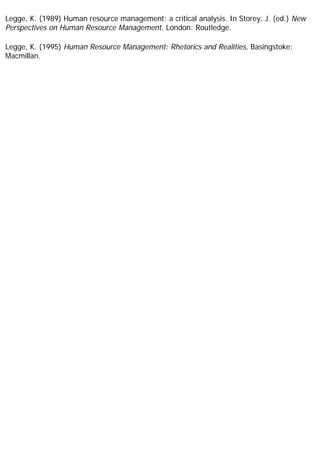Legge, K. (1989) Human resource management: a critical analysis. In Storey, J. (ed.) New
Perspectives on Human Resource Management, London: Routledge.
Legge, K. (1995) Human Resource Management: Rhetorics and Realities, Basingstoke:
Macmillan.
 