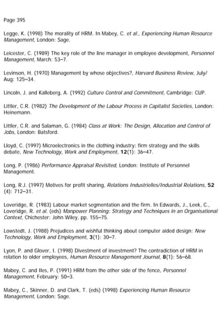 Page 395
Legge, K. (1998) The morality of HRM. In Mabey, C. et al., Experiencing Human Resource
Management, London: Sage.
Leicester, C. (1989) The key role of the line manager in employee development, Personnel
Management, March: 53–7.
Levinson, H. (1970) Management by whose objectives?, Harvard Business Review, July/
Aug: 125–34.
Lincoln, J. and Kalleberg, A. (1992) Culture Control and Commitment, Cambridge: CUP.
Littler, C.R. (1982) The Development of the Labour Process in Capitalist Societies, London:
Heinemann.
Littler, C.R. and Salaman, G. (1984) Class at Work: The Design, Allocation and Control of
Jobs, London: Batsford.
Lloyd, C. (1997) Microelectronics in the clothing industry: firm strategy and the skills
debate, New Technology, Work and Employment, 12(1): 36–47.
Long, P. (1986) Performance Appraisal Revisited, London: Institute of Personnel
Management.
Long, R.J. (1997) Motives for profit sharing, Relations Industrielles/Industrial Relations, 52
(4): 712–31.
Loveridge, R. (1983) Labour market segmentation and the firm. In Edwards, J., Leek, C.,
Loveridge, R. et al. (eds) Manpower Planning: Strategy and Techniques in an Organisational
Context, Chichester: John Wiley, pp. 155–75.
Lowstedt, J. (1988) Prejudices and wishful thinking about computer aided design: New
Technology, Work and Employment, 3(1): 30–7.
Lyon, P. and Glover, I. (1998) Divestment of investment? The contradiction of HRM in
relation to older employees, Human Resource Management Journal, 8(1): 56–68.
Mabey, C. and Iles, P. (1991) HRM from the other side of the fence, Personnel
Management, February: 50–3.
Mabey, C., Skinner, D. and Clark, T. (eds) (1998) Experiencing Human Resource
Management, London: Sage.
 