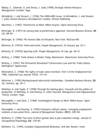 Mabey, C., Salaman, G. and Storey, J. (eds) (1998) Strategic Human Resource
Management, London: Sage.
McGoldrick, J. and Stewart, J. (1996) The HRM–HRD nexus. In McGoldrick, J. and Stewart,
J. (eds) Human Resource Development, London: Pitman Publishing.
MacInnes, J. (1987) Thatcherism at Work, Milton Keynes: Open University Press.
McGregor, D. (1957) An uneasy look at performance appraisal, Harvard Business Review, 35
(3): 89–94.
McGregor, D. (1960) The Human Side of Enterprise, New York: McGraw-Hill.
McHenry, R. (1997a) Tried and tested, People Management, 23 January, pp. 32–7.
McHenry, R. (1997b) Spurring stuff, People Management, 24 July, pp. 28–31.
McIlroy, J. (1988) Trade Unions in Britain Today, Manchester: Manchester University Press.
McIlroy, J. (1991) The Permanent Revolution? Conservative Law and the Trade Unions,
Nottingham: Spokesman.
McKendrick, E. (1988) The rights of trade union members: Part I of the Employment Act
1980, Industrial Law Journal, 17(3): 141–61.
McKenna, L. (1995) Moving beyond adversarial relationships, Canadian Business Review, 22
(2), Summer, pp. 25–7.
McKinlay, A. and Taylor, P. (1998) Through the looking glass: Foucault and the politics of
production. In McKinlay, A. and Starkey, K. (eds) Foucault, Management and Organizational
Theory, London: Sage.
McLoughlin, I. and Clark, J. (1988) Technological Change at Work, Milton Keyes: Open
University Press.
McLoughlin, I. and Gourlay, S. (1992) Enterprise without unions: managing employment
relations in non-union firms, Journal of Management Studies, 29(5): 509–28.
McShane, S. (1990) Two tests of direct gender bias in job evaluation ratings, Journal of
Occupational Psychology, 63: 129–40.
McShane, S.L. (1995) Canadian Organizational Behaviour, 2nd edn, Boston: Irwin.
 