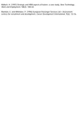 Malloch, H. (1997) Strategic and HRM aspects of kaizen: a case study, New Technology,
Work and Employment, 12(2): 108–22.
Mannion, E. and Whittaker, P. (1996) European Passenger Services Ltd – Assessment
centres for recruitment and development, Career Development International, 1(6): 12–16.
 