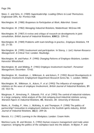 Page 396
Manz, C. and Sims, H. (1989) Superleadership: Leading Others to Lead Themselves.
Englewood Cliffs, NJ: Prentice-Hall.
Marchington, M. (1980) Responses to Participation at Work, Aldershot: Gower.
Marchington, M. (1982) Managing Industrial Relations, Maidenhead: McGraw-Hill.
Marchington, M. (1987) A review and critique of research on developments in joint
consultation, British Journal of Industrial Relations, XXV(3): 339–52.
Marchington, M. (1989) Problems with team briefings in practice, Employee Relations, 11
(4): 21–30.
Marchington, M. (1995) Involvement and participation. In Storey, J. (ed.) Human Resource
Management: A Critical Text, London: Routledge.
Marchington, M. and Parker, P. (1990) Changing Patterns of Employee Relations, London:
Harvester Wheatsheaf.
Marchington, M. and Wilding, P. (1983) Employee involvement inaction?, Personnel
Management, December: 73–82.
Marchington, M., Goodman, J., Wilkinson, A. and Ackers, P. (1992) Recent Developments in
Employee Involvement, Employment Department Research Series No. 1, London: HMSO.
Marchington, M., Wilkinson, A., Ackers, P. et al. (1993) The influence of managerial
relations on the wave of employee Involvement, British Journal of Industrial Relations, 31
(4): 553–76.
Marginson, P., Armstrong, P., Edwards, P.K. et al. (1993) The control of industrial relations
in a large company: initial analysis of the 2nd company-level industrial relations survey,
Warwick Papers in Industrial Relations, 45, Warwick, UK: University of Warwick.
Marks, A., Findlay, P., Hine, J., McKinley, A. and Thompson, P. (1998) The politics of
partnership? Innovation in employment relations in the Scottish spirits industry, British
Journal of Industrial Relations, 36(2): 209–26.
Marsick, V.J. (1987) Learning in the Workplace, London: Croom Helm.
Martinez Lucio, M. and Weston, S. (1992) Human resource management and trade union
responses: bringing the politics of the workplace back into the debate. In Blyton, P. and
 