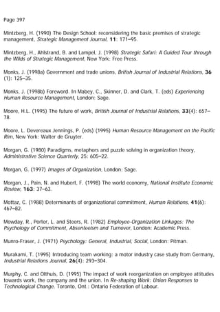 Page 397
Mintzberg, H. (1990) The Design School: reconsidering the basic premises of strategic
management, Strategic Management Journal, 11: 171–95.
Mintzberg, H., Ahlstrand, B. and Lampel, J. (1998) Strategic Safari: A Guided Tour through
the Wilds of Strategic Management, New York: Free Press.
Monks, J. (1998a) Government and trade unions, British Journal of Industrial Relations, 36
(1): 125–35.
Monks, J. (1998b) Foreword. In Mabey, C., Skinner, D. and Clark, T. (eds) Experiencing
Human Resource Management, London: Sage.
Moore, H.L. (1995) The future of work, British Journal of Industrial Relations, 33(4): 657–
78.
Moore, L. Devereaux Jennings, P. (eds) (1995) Human Resource Management on the Pacific
Rim, New York: Walter de Gruyter.
Morgan, G. (1980) Paradigms, metaphors and puzzle solving in organization theory,
Administrative Science Quarterly, 25: 605–22.
Morgan, G. (1997) Images of Organization, London: Sage.
Morgan, J., Pain, N. and Hubert, F. (1998) The world economy, National Institute Economic
Review, 163: 37–63.
Mottaz, C. (1988) Determinants of organizational commitment, Human Relations, 41(6):
467–82.
Mowday, R., Porter, L. and Steers, R. (1982) Employee-Organization Linkages: The
Psychology of Commitment, Absenteeism and Turnover, London: Academic Press.
Munro-Fraser, J. (1971) Psychology: General, Industrial, Social, London: Pitman.
Murakami, T. (1995) Introducing team working: a motor industry case study from Germany,
Industrial Relations Journal, 26(4): 293–304.
Murphy, C. and Olthuis, D. (1995) The impact of work reorganization on employee attitudes
towards work, the company and the union. In Re-shaping Work: Union Responses to
Technological Change. Toronto, Ont.: Ontario Federation of Labour.
 