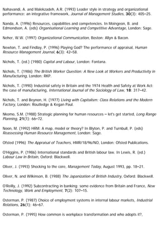 Nahavandi, A. and Malekzadeh, A.R. (1993) Leader style in strategy and organizational
performance: an integrative framework, Journal of Management Studies, 30(3): 405–25.
Nanda, A. (1996) Resources, capabilities and competencies. In Moingeon, B. and
Edmondson, A. (eds) Organisational Learning and Competitive Advantage, London: Sage.
Neher, W.W. (1997) Organizational Communication, Boston: Allyn & Bacon.
Newton, T. and Findlay, P. (1996) Playing God? The performance of appraisal, Human
Resource Management Journal, 6(3): 42–58.
Nichols, T. (ed.) (1980) Capital and Labour, London: Fontana.
Nichols, T. (1986) The British Worker Question: A New Look at Workers and Productivity in
Manufacturing, London: RKP.
Nichols, T. (1990) Industrial safety in Britain and the 1974 Health and Safety at Work Act:
the case of manufacturing, International Journal of the Sociology of Law, 18: 317–42.
Nichols, T. and Beynon, H. (1977) Living with Capitalism: Class Relations and the Modern
Factory, London: Routledge & Kegan Paul.
Nkomo, S.M. (1988) Strategic planning for human resources – let's get started, Long Range
Planning, 21(1): 66–72.
Noon, M. (1992) HRM: A map, model or theory? In Blyton, P. and Turnbull, P. (eds)
Reassessing Human Resource Management, London: Sage.
Ofsted (1996) The Appraisal of Teachers, HMR/18/96/NO, London: Ofsted Publications.
O'Higgins, P. (1986) International standards and British labour law. In Lewis, R. (ed.)
Labour Law in Britain, Oxford: Blackwell.
Oliver, J. (1993) Shocking to the core, Management Today, August 1993, pp. 18–21.
Oliver, N. and Wilkinson, B. (1988) The Japanization of British Industry, Oxford: Blackwell.
O'Reilly, J. (1992) Subcontracting in banking: some evidence from Britain and France, New
Technology, Work and Employment, 7(2): 107–15.
Osterman, P. (1987) Choice of employment systems in internal labour markets, Industrial
Relations, 26(1): 46–67.
Osterman, P. (1995) How common is workplace transformation and who adopts it?,
 