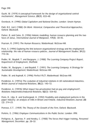 Page 398
Ouchi, W. (1979) A conceptual framework for the design of organizational control
mechanisms', Management Science, 25(9): 833–48.
Overbeck, H. (1990) Global Capitalism and National Decline, London: Unwin Hyman.
Pahl, R.E. (ed.) (1988) On Work: Historical, Comparative and Theoretical Approaches,
Oxford: Blackwell.
Parker, B. and Caine, D. (1996) Holonic modelling: human resource planning and the two
faces of Janus, International Journal of Manpower, 17(8): 30–45.
Pearson, R. (1991) The Human Resource, Maidenhead: McGraw-Hill.
Peck, S. (1994) Exploring the link between organizational strategy and the employment
relationship: the role of human resource policies, Journal of Management Studies, 31(5):
715–36.
Pedler, M., Boydell, T. and Burgoyne, J. (1988) The Learning Company Project Report,
Department of Employment, Sheffield.
Pedler, M., Burgoyne, J. and Boydell, T. (1991) The Learning Company: A Strategy for
Sustainable Development, Maidenhead: McGraw-Hill.
Pedler, M. and Aspinall, K. (1996) Perfect PLC?, Maidenhead: McGraw-Hill.
Pendleton, A. (1997a) The evolution of industrial relations in UK nationalized industries,
British Journal of Industrial Relations, 35(2): 145–72.
Pendleton, A. (1997b) What impact has privatization had on pay and employment?,
Relations Industrielles/Industrial Relations, 52(3): 554–82.
Penn, R., Lilja, K. and Scattergood, H. (1992) Flexibility and employment patterns in the
paper industry: an analysis of mills in Britain and Finland, Industrial Relations Journal, 23
(3): 214–23.
Penrose, E.T.. (1959) The Theory of the Growth of the Firm, Oxford: Blackwell.
Perkins, G. (1986) Employee Communications in the Public Sector, London: IPM.
Pettigrew, A., Sparrow, P. and Hendry, C. (1988) The forces that trigger training, Personnel
Management, December, pp. 28–32.
 