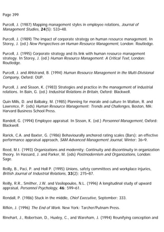 Page 399
Purcell, J. (1987) Mapping management styles in employee relations, Journal of
Management Studies, 24(5): 533–48.
Purcell, J. (1989) The impact of corporate strategy on human resource management. In
Storey, J. (ed.) New Perspectives on Human Resource Management, London: Routledge.
Purcell, J. (1995) Corporate strategy and its link with human resource management
strategy. In Storey, J. (ed.) Human Resource Management: A Critical Text, London:
Routledge.
Purcell, J. and Ahlstrand, B. (1994) Human Resource Management in the Multi-Divisional
Company, Oxford: OUP.
Purcell, J. and Sisson, K. (1983) Strategies and practice in the management of industrial
relations. In Bain, G. (ed.) Industrial Relations in Britain, Oxford: Blackwell.
Quin Mills, D. and Balbaky, M. (1985) Planning for morale and culture In Walton, R. and
Lawrence, P. (eds) Human Resource Management: Trends and Challenges, Boston, MA:
Harvard Business School Press.
Randell, G. (1994) Employee appraisal. In Sisson, K. (ed.) Personnel Management, Oxford:
Blackwell.
Rarick, C.A. and Baxter, G. (1986) Behaviourally anchored rating scales (Bars): an effective
performance appraisal approach, SAM Advanced Management Journal, Winter: 36–9.
Reed, M.I. (1993) Organizations and modernity: Continuity and discontinuity in organization
theory. In Hassard, J. and Parker, M. (eds) Postmodernism and Organizations, London:
Sage.
Reilly, B., Paci, P. and Holl P. (1995) Unions, safety committees and workplace injuries,
British Journal of Industrial Relations, 33(2): 275–87.
Reilly, R.R., Smither, J.W. and Vasilopoulos, N.L. (1996) A longitudinal study of upward
appraisal, Personnel Psychology, 46: 599–61.
Rendall, P. (1986) Stuck in the middle, Chief Executive, September: 333.
Rifkin, J. (1996) The End of Work. New York: Tarcher/Putnam Press.
Rinehart, J., Robertson, D., Huxley, C., and Wareham, J. (1994) Reunifying conception and
 