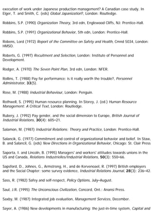 execution of work under Japanese production management? A Canadian case study. In
Elger, T. and Smith, C. (eds) Global Japanization?, London: Routledge.
Robbins, S.P. (1990) Organization Theory, 3rd edn, Englewood Cliffs, NJ: Prentice-Hall.
Robbins, S.P. (1991) Organizational Behavior, 5th edn, London: Prentice-Hall.
Robens, Lord (1972) Report of the Committee on Safety and Health, Cmnd 5034, London:
HMSO.
Roberts, G. (1997) Recuitment and Selection, London: Institute of Personnel and
Development.
Rodger, A. (1970) The Seven Point Plan, 3rd edn, London: NFER.
Rollins, T. (1988) Pay for performance: is it really worth the trouble?, Personnel
Administrator, 33(5).
Rose, M. (1988) Industrial Behaviour, London: Penguin.
Rothwell, S. (1995) Human resource planning. In Storey, J. (ed.) Human Resource
Management: A Critical Text, London: Routledge.
Rubery, J. (1992) Pay gender, and the social dimension to Europe, British Journal of
Industrial Relations, 30(4): 605–21.
Salamon, M. (1987) Industrial Relations: Theory and Practice, London: Prentice-Hall.
Salancik, G. (1977) Commitment and control of organizational behavior and belief. In Staw,
B. and Salancil, G. (eds) New Directions in Organizational Behavior, Chicago: St. Clair Press
Saporta, I. and Lincoln, B. (1995) Managers' and workers' attitudes towards unions in the
US and Canada, Relations Industrielles/Industrial Relations, 50(3): 550–66.
Sapsford, D., Johnes, G., Armstrong, H., and de Kervenoael, R. (1997) British employers
and the Social Chapter: some survey evidence, Industrial Relations Journal, 28(3): 236–42.
Sass, R. (1982) Safey and self-respect, Policy Options, July–August.
Saul, J.R. (1995) The Unconscious Civilization, Concord, Ont.: Anansi Press.
Saxby, M. (1987) Integrated job evaluation, Management Services, December.
Sayer, A. (1986) New developments in manufacturing: the just-in-time system, Capital and
 