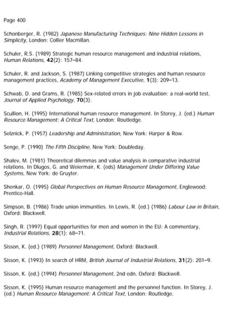 Page 400
Schonberger, R. (1982) Japanese Manufacturing Techniques: Nine Hidden Lessons in
Simplicity, London: Collier Macmillan.
Schuler, R.S. (1989) Strategic human resource management and industrial relations,
Human Relations, 42(2): 157–84.
Schuler, R. and Jackson, S. (1987) Linking competitive strategies and human resource
management practices, Academy of Management Executive, 1(3): 209–13.
Schwab, D. and Grams, R. (1985) Sex-related errors in job evaluation; a real-world test,
Journal of Applied Psychology, 70(3).
Scullion, H. (1995) International human resource management. In Storey, J. (ed.) Human
Resource Management: A Critical Text, London: Routledge.
Selznick, P. (1957) Leadership and Administration, New York: Harper & Row.
Senge, P. (1990) The Fifth Discipline, New York: Doubleday.
Shalev, M. (1981) Theoretical dilemmas and value analysis in comparative industrial
relations. In Dlugos, G. and Weiermair, K. (eds) Management Under Differing Value
Systems, New York: de Gruyter.
Shenkar, O. (1995) Global Perspectives on Human Resource Management, Englewood:
Prentice-Hall.
Simpson, B. (1986) Trade union immunities. In Lewis, R. (ed.) (1986) Labour Law in Britain,
Oxford: Blackwell.
Singh, R. (1997) Equal opportunities for men and women in the EU: A commentary,
Industrial Relations, 28(1): 68–71.
Sisson, K. (ed.) (1989) Personnel Management, Oxford: Blackwell.
Sisson, K. (1993) In search of HRM, British Journal of Industrial Relations, 31(2): 201–9.
Sisson, K. (ed.) (1994) Personnel Management, 2nd edn, Oxford: Blackwell.
Sisson, K. (1995) Human resource management and the personnel function. In Storey, J.
(ed.) Human Resource Management: A Critical Text, London: Routledge.
 
