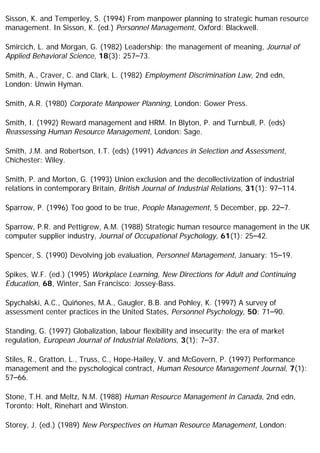 Sisson, K. and Temperley, S. (1994) From manpower planning to strategic human resource
management. In Sisson, K. (ed.) Personnel Management, Oxford: Blackwell.
Smircich, L. and Morgan, G. (1982) Leadership: the management of meaning, Journal of
Applied Behavioral Science, 18(3): 257–73.
Smith, A., Craver, C. and Clark, L. (1982) Employment Discrimination Law, 2nd edn,
London: Unwin Hyman.
Smith, A.R. (1980) Corporate Manpower Planning, London: Gower Press.
Smith, I. (1992) Reward management and HRM. In Blyton, P. and Turnbull, P. (eds)
Reassessing Human Resource Management, London: Sage.
Smith, J.M. and Robertson, I.T. (eds) (1991) Advances in Selection and Assessment,
Chichester: Wiley.
Smith, P. and Morton, G. (1993) Union exclusion and the decollectivization of industrial
relations in contemporary Britain, British Journal of Industrial Relations, 31(1): 97–114.
Sparrow, P. (1996) Too good to be true, People Management, 5 December, pp. 22–7.
Sparrow, P.R. and Pettigrew, A.M. (1988) Strategic human resource management in the UK
computer supplier industry, Journal of Occupational Psychology, 61(1): 25–42.
Spencer, S. (1990) Devolving job evaluation, Personnel Management, January: 15–19.
Spikes, W.F. (ed.) (1995) Workplace Learning, New Directions for Adult and Continuing
Education, 68, Winter, San Francisco: Jossey-Bass.
Spychalski, A.C., Quiñones, M.A., Gaugler, B.B. and Pohley, K. (1997) A survey of
assessment center practices in the United States, Personnel Psychology, 50: 71–90.
Standing, G. (1997) Globalization, labour flexibility and insecurity: the era of market
regulation, European Journal of Industrial Relations, 3(1): 7–37.
Stiles, R., Gratton, L., Truss, C., Hope-Hailey, V. and McGovern, P. (1997) Performance
management and the pyschological contract, Human Resource Management Journal, 7(1):
57–66.
Stone, T.H. and Meltz, N.M. (1988) Human Resource Management in Canada, 2nd edn,
Toronto: Holt, Rinehart and Winston.
Storey, J. (ed.) (1989) New Perspectives on Human Resource Management, London:
 