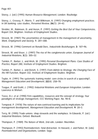 Page 401
Storey, J. (ed.) (1995) Human Resource Management, London: Routledge
Storey, J., Cressey, P., Morris, T. and Wilkinson, A. (1997) Changing employment practices
in UK banking: case studies, Personnel Review, 26(1): 24–42.
Strebler, M., Robinson, D. and Heron, P. (1997) Getting the Best Out of Your Competencies,
Report 334, Brighton: Institute of Employment Studies.
Streeck, W. (1987) The uncertainties of management in the management of uncertainty,
Work, Employment and Society, 1: 281–308.
Streeck, W. (1996) Comment on Ronald Dore, Industrielle Beziehungen, 3: 187–96.
Streeck, W. and Visser, J. (1997) The rise of the conglomerate union, European Journal of
Industrial Relations, 3(3): 305–32.
Tamkin, P., Barber, L. and Hirsh, W. (1995) Personal Development Plans: Case Studies of
Practice, Report 280, Institute of Employment Studies: Brighton.
Tamkin, P., Barber, L. and Dench, S. (1997) From Admin to Strategy: the Changing Face of
the HR Function, Report 332, Institute of Employment Studies: Brighton.
Taylor, H. (1991) The systematic training model: corn circles in search of a spaceship?,
Management Education and Development, 22(4): 258–78.
Teague, P. and Grahl, J. (1992) Industrial Relations and European Integration, London:
Lawrence & Wishart.
Teece, D.J. et al. (1990) Firm capabilities, resources and the concept of strategy: four
paradigms of strategic management, CCC Working Paper, No. 90–8.
Temporal, P. (1978) The nature of non-contrived learning and its implications for
management development, Management Education and Development, 9: 20–3.
Terry, M. (1995) Trade unions: shop stewards and the workplace. In Edwards, P. (ed.)
Industrial Relations. Oxford: Blackwell.
Thompson, P. (1989) The Nature of Work, 2nd edn, London: Macmillan.
Thompson, P. (1993) Postmodernism: fatal distraction. In Hassard, J. and Parker, M. (eds)
Postmodernism and Organizations, London: Sage.
 
