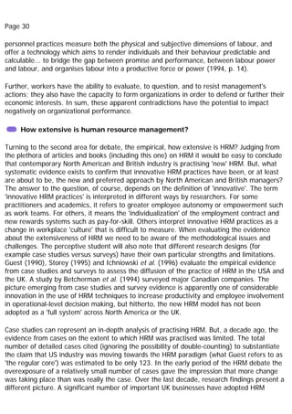 Page 30
personnel practices measure both the physical and subjective dimensions of labour, and
offer a technology which aims to render individuals and their behaviour predictable and
calculable... to bridge the gap between promise and performance, between labour power
and labour, and organises labour into a productive force or power (1994, p. 14).
Further, workers have the ability to evaluate, to question, and to resist management's
actions; they also have the capacity to form organizations in order to defend or further their
economic interests. In sum, these apparent contradictions have the potential to impact
negatively on organizational performance.
How extensive is human resource management?
Turning to the second area for debate, the empirical, how extensive is HRM? Judging from
the plethora of articles and books (including this one) on HRM it would be easy to conclude
that contemporary North American and British industry is practising 'new' HRM. But, what
systematic evidence exists to confirm that innovative HRM practices have been, or at least
are about to be, the new and preferred approach by North American and British managers?
The answer to the question, of course, depends on the definition of 'innovative'. The term
'innovative HRM practices' is interpreted in different ways by researchers. For some
practitioners and academics, it refers to greater employee autonomy or empowerment such
as work teams. For others, it means the 'individualization' of the employment contract and
new rewards systems such as pay-for-skill. Others interpret innovative HRM practices as a
change in workplace 'culture' that is difficult to measure. When evaluating the evidence
about the extensiveness of HRM we need to be aware of the methodological issues and
challenges. The perceptive student will also note that different research designs (for
example case studies versus surveys) have their own particular strengths and limitations.
Guest (1990), Storey (1995) and Ichniowski et al. (1996) evaluate the empirical evidence
from case studies and surveys to assess the diffusion of the practice of HRM in the USA and
the UK. A study by Betcherman et al. (1994) surveyed major Canadian companies. The
picture emerging from case studies and survey evidence is apparently one of considerable
innovation in the use of HRM techniques to increase productivity and employee involvement
in operational-level decision making, but hitherto, the new HRM model has not been
adopted as a 'full system' across North America or the UK.
Case studies can represent an in-depth analysis of practising HRM. But, a decade ago, the
evidence from cases on the extent to which HRM was practised was limited. The total
number of detailed cases cited (ignoring the possibility of double-counting) to substantiate
the claim that US industry was moving towards the HRM paradigm (what Guest refers to as
'the regular core') was estimated to be only 123. In the early period of the HRM debate the
overexposure of a relatively small number of cases gave the impression that more change
was taking place than was really the case. Over the last decade, research findings present a
different picture. A significant number of important UK businesses have adopted HRM
 