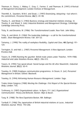 Thomson, A., Storey, J., Mabey, C., Gray, C., Farmer, E. and Thomson, R. (1997) A Portrait
of Management Development, London Institute of Management.
Thornhill, A., Saunders, M.N.K. and Stead, J. (1997) Downsizing, delayering – but where's
the commitment, Personnel Review, 26(1): 81–98.
Thurley, K., and Wood, S. (1983) Business strategy and industrial relations strategy. In
Thurley, K. and Wood, S. (eds) Industrial Relations and Management Strategy, Cambridge:
Cambridge University Press.
Tichy, N. and Devanna, M. (1986) The Transformational Leader, New York: John Wiley.
Tichy, N. and Ulrich, D. (1984) The leadership challenge – a call for the transformational
leader, Sloan Management Review, Fall: 301–22.
Tomaney, J. (1990) The reality of workplace flexibility, Capital and Class, 40 (Spring): 97–
124.
Torrington, D. and Hall, L. (1987) Personnel Management: A New Approach, London:
Prentice-Hall.
Towers, B. (1989) Running the gauntlet: British trade unions under Thatcher, 1979–1988,
Industrial and Labor Relations Review, 42(2): 296–313.
Towers, B. (1992) Two speed ahead: Social Europe and the UK after Maastricht, Industrial
Relations Journal, 23(2): 83–9.
Townley, B. (1989) Employee communication programmes. In Sisson, K. (ed.) Personnel
Management in Britain, Oxford: Blackwell.
Townley, B. (1994) Reframing Human Resource Management, London: Sage.
Trades Union Congress (1988) Meeting the Challenge: First Report of the Special Review
Body, London: TUC.
Trethewey, A. (1997) Organizational culture. In Byers, P.Y. (ed.) Organizational
Communication: Theory and Behavior, Boston: Allyn & Bacon.
Tung, R. (1988) The New Expatriates Boston, MA: Ballinger.
Turnbull, P. (1986) The Japanisation of British industrial relations at Lucas, Industrial
Relations Journal, 17(3): 193–206.
 