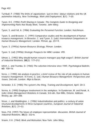 Page 402
Turnbull, P. (1988) The limits of Japanization: 'just-in-time', labour relations and the UK
automotive industry, New Technology, Work and Employment, 3(1): 7–20.
Tyson, D.E. (1996) Profit Sharing in Canada: The Complete Guide to Designing and
Implementing Plans that Really Work, Toronto: John Wiley.
Tyson, S. and Fell, A. (1986) Evaluating the Personnel Function, London: Hutchinson.
Tyson, S. and Brewster, C. (1991) Comparative studies and the development of human
resource management. In Brewster, C. and Tyson, S. (eds) International Comparisons in
Human Resource Management. London: Pitman, pp. 257–9.
Tyson, S. (1995a) Human Resource Strategy, Pitman: London.
Tyson. S. (ed) (1995b) Strategic Prospects for HRM, London: IPD.
Ulman, L. (1992) Why should human resource managers pay high wages?, British Journal
of Industrial Relations, 30(2): 177–212.
Ulrich, L. and Trumbo, D. (1965) The selection interview since 1949, Psychological Bulletin,
63: 100–16.
Veres, J. (1990) Job analysis in practice: a brief review of the role of job analysis in human
resource management. In Ferris, G. (ed.) Human Resource Management: Perspectives and
Issues, 2nd edn, London: Allyn & Bacon.
Verlander, E.G. (1985) The system's the thing, Training and Development, April: 20–3.
Verma, A. (1995) Employee involvement in the workplace. In Gunderson, M. and Ponak, A.
(eds) Union–Management Relations in Canada, 3rd edn, Don Mills, Ontario: Addison-
Wesley, pp. 281–308.
Visser, J. and Waddington, J. (1996) Industrialization and politics: a century of union
structural developments in three European countries, European Journal of Industrial
Relations, 2(1): 21–53.
Voos, P.B. (1997) The future of employee representation: discussion, British Journal of
Industrial Relations, 35(3): 332–6.
Vroom, V.H. (1964) Work and Motivation, New York: John Wiley.
 