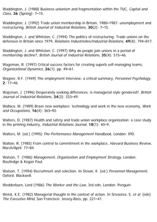 Waddington, J. (1988) Business unionism and fragmentation within the TUC, Capital and
Class, 36 (Spring): 7–15.
Waddington, J. (1992) Trade union membership in Britain, 1980–1987: unemployment and
restructuring, British Journal of Industrial Relations, 30(2): 7–15.
Waddington, J. and Whitston, C. (1994) The politics of restructuring: Trade unions on the
defensive in Britain since 1979, Relations Industrielles/Industrial Relations, 49(4): 794–817.
Waddington, J. and Whitston, C. (1997) Why do people join unions in a period of
membership decline?, British Journal of Industrial Relations, 35(4): 515–46.
Wageman, R. (1997) Critical success factors for creating superb self-managing teams,
Organizational Dynamics, 26(1), pp. 49–61.
Wagner, R.F. (1949) The employment interview: a critical summary, Personnel Psychology,
2: 17–46.
Wajcman, J. (1996) Desperately seeking differences: is managerial style gendered?, British
Journal of Industrial Relations, 34(3): 333–49.
Wallace, M. (1989) Brave new workplace: technology and work in the new economy, Work
and Occupations, 16(4): 363–92.
Walters, D. (1987) Health and safety and trade union workplace organization: a case study
in the printing industry, Industrial Relations Journal, 18(1): 40–9.
Walters, M. (ed.) (1995) The Performance Management Handbook, London: IPD.
Walton, R. (1985) From control to commitment in the workplace, Harvard Business Review,
March/April: 77–84.
Watson, T. (1986) Management, Organization and Employment Strategy, London:
Routledge & Kegan Paul.
Watson, T. (1994) Recruitment and selection. In Sisson, K. (ed.) Personnel Management,
Oxford: Blackwell.
Wedderburn, Lord (1986) The Worker and the Law, 3rd edn, London: Penguin.
Weick, K.E. (1982) Managerial thought in the context of action. In Srivastva, S. et al. (eds)
The Executive Mind, San Francisco: Jossey-Bass, pp. 221–41.
 