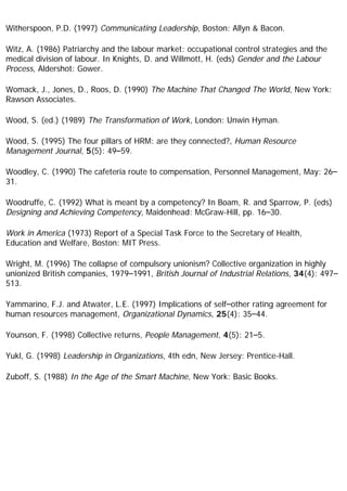 Witherspoon, P.D. (1997) Communicating Leadership, Boston: Allyn & Bacon.
Witz, A. (1986) Patriarchy and the labour market: occupational control strategies and the
medical division of labour. In Knights, D. and Willmott, H. (eds) Gender and the Labour
Process, Aldershot: Gower.
Womack, J., Jones, D., Roos, D. (1990) The Machine That Changed The World, New York:
Rawson Associates.
Wood, S. (ed.) (1989) The Transformation of Work, London: Unwin Hyman.
Wood, S. (1995) The four pillars of HRM: are they connected?, Human Resource
Management Journal, 5(5): 49–59.
Woodley, C. (1990) The cafeteria route to compensation, Personnel Management, May: 26–
31.
Woodruffe, C. (1992) What is meant by a competency? In Boam, R. and Sparrow, P. (eds)
Designing and Achieving Competency, Maidenhead: McGraw-Hill, pp. 16–30.
Work in America (1973) Report of a Special Task Force to the Secretary of Health,
Education and Welfare, Boston: MIT Press.
Wright, M. (1996) The collapse of compulsory unionism? Collective organization in highly
unionized British companies, 1979–1991, British Journal of Industrial Relations, 34(4): 497–
513.
Yammarino, F.J. and Atwater, L.E. (1997) Implications of self–other rating agreement for
human resources management, Organizational Dynamics, 25(4): 35–44.
Younson, F. (1998) Collective returns, People Management, 4(5): 21–5.
Yukl, G. (1998) Leadership in Organizations, 4th edn, New Jersey: Prentice-Hall.
Zuboff, S. (1988) In the Age of the Smart Machine, New York: Basic Books.
 