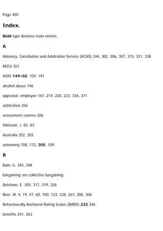 Page 405
Index.
Bold type denotes main entries.
A
Advisory, Conciliation and Arbitration Service (ACAS) 244, 302, 306, 307, 315, 321, 338
AEEU 351
AIDS 149–50, 159, 191
alcohol abuse 146
appraisal, employee 167, 214, 220, 223, 336, 371
arbitration 356
assessment centres 206
Atkinson, J. 82, 83
Australia 352, 355
autonomy 108, 172, 305, 109
B
Bain, G. 345, 348
bargaining see collective bargaining
Batstone, E. 305, 317, 319, 326
Beer, M. 4, 19, 47, 60, 100, 133, 238, 267, 300, 306
Behaviourally Anchored Rating Scales (BARS) 232 246
benefits 241, 263
 