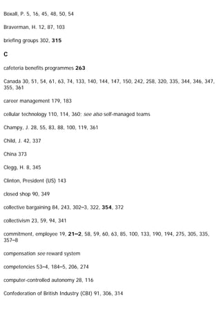 Boxall, P. 5, 16, 45, 48, 50, 54
Braverman, H. 12, 87, 103
briefing groups 302, 315
C
cafeteria benefits programmes 263
Canada 30, 51, 54, 61, 63, 74, 133, 140, 144, 147, 150, 242, 258, 320, 335, 344, 346, 347,
355, 361
career management 179, 183
cellular technology 110, 114, 360; see also self-managed teams
Champy, J. 28, 55, 83, 88, 100, 119, 361
Child, J. 42, 337
China 373
Clegg, H. 8, 345
Clinton, President (US) 143
closed shop 90, 349
collective bargaining 84, 243, 302–3, 322, 354, 372
collectivism 23, 59, 94, 341
commitment, employee 19, 21–2, 58, 59, 60, 63, 85, 100, 133, 190, 194, 275, 305, 335,
357–8
compensation see reward system
competencies 53–4, 184–5, 206, 274
computer-controlled autonomy 28, 116
Confederation of British Industry (CBI) 91, 306, 314
 