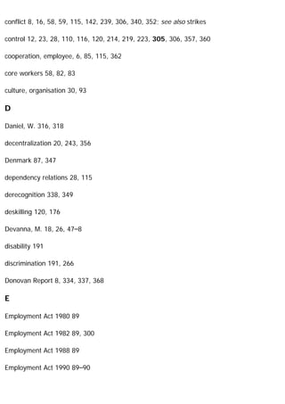 conflict 8, 16, 58, 59, 115, 142, 239, 306, 340, 352; see also strikes
control 12, 23, 28, 110, 116, 120, 214, 219, 223, 305, 306, 357, 360
cooperation, employee, 6, 85, 115, 362
core workers 58, 82, 83
culture, organisation 30, 93
D
Daniel, W. 316, 318
decentralization 20, 243, 356
Denmark 87, 347
dependency relations 28, 115
derecognition 338, 349
deskilling 120, 176
Devanna, M. 18, 26, 47–8
disability 191
discrimination 191, 266
Donovan Report 8, 334, 337, 368
E
Employment Act 1980 89
Employment Act 1982 89, 300
Employment Act 1988 89
Employment Act 1990 89–90
 