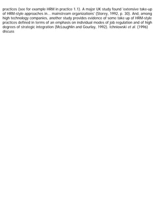 practices (see for example HRM in practice 1.1). A major UK study found 'extensive take-up
of HRM-style approaches in... mainstream organizations' (Storey, 1992, p. 30). And, among
high technology companies, another study provides evidence of some take up of HRM-style
practices defined in terms of an emphasis on individual modes of job regulation and of high
degrees of strategic integration (McLoughlin and Gourlay, 1992). Ichniowski et al. (1996)
discuss
 
