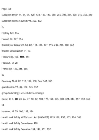 Page 406
European Union 74, 81, 91, 128, 138, 139, 143, 258, 265, 303, 334, 338, 345, 363, 370
European Works Councils 91, 303, 372
F.
Factory Acts 136
Finland 87, 347, 355
flexibility of labour 22, 58, 82, 114, 176, 177, 195, 242, 275, 360, 362
flexible specialization 81, 83
Fordism 83, 100, 104, 114
Foucault, M. 28
France 82, 138, 346, 355
G
Germany 77–8, 82, 110, 117, 138, 346, 347, 355
globalization 75, 82, 102, 345, 357
group technology see cellular technology
Guest, D. 4, 20, 23, 26, 47, 58, 62, 100, 173, 190, 275, 300, 324, 344, 357, 359, 368
H
Hammer, M. 55, 100, 118, 174
Health and Safety at Work etc. Act (HASAWA) 1974 128, 138, 153, 154, 300
Health and Safety Commission 128
Health and Safety Executive 131, 146, 151, 157
 