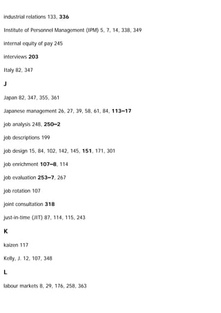 industrial relations 133, 336
Institute of Personnel Management (IPM) 5, 7, 14, 338, 349
internal equity of pay 245
interviews 203
Italy 82, 347
J
Japan 82, 347, 355, 361
Japanese management 26, 27, 39, 58, 61, 84, 113–17
job analysis 248, 250–2
job descriptions 199
job design 15, 84, 102, 142, 145, 151, 171, 301
job enrichment 107–8, 114
job evaluation 253–7, 267
job rotation 107
joint consultation 318
just-in-time (JIT) 87, 114, 115, 243
K
kaizen 117
Kelly, J. 12, 107, 348
L
labour markets 8, 29, 176, 258, 363
 