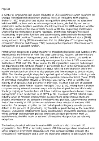 Page 31
a number of longitudinal case studies conducted in US establishments which document the
changes from traditional employment practices to sets of 'innovative' HRM practices.
Bratton's (1992) longitudinal case studies raise questions about whether the adoption of
individual HRM practices, such as self-managed work teams, job flexibility and worker
participation on the shopfloor, constitutes the introduction of the HRM model and whether
HR managers really are the new corporate heroes. At Oil Tool Engineering and Flowpak
Engineering the HR managers became redundant, and the line managers were given
responsibility for personnel functions and became closely associated with the new work
structures and HR practices. These two cases are reinforced by Millward et al.'s (1992)
survey evidence. Storey (1995) also observes that the philosophy of 're-engineering the
corporation' (Hammer and Champy, 1993) downplays the importance of human resource
management as a specialist function.
Postal surveys can provide a useful 'snapshot' of management practices and evidence of the
extensiveness and influence of HRM. The large-scale survey, however, can only measure
restricted dimensions of management practice and therefore the derived data tends to
produce results that underscore continuity in management practice. A 1986 survey found
that between 1981 and 1986, 38 per cent of the US organizations surveyed had changed
the departmental title. Of these changes 81 per cent had been to the human resource title.
Also, the change often led to an increase in status reflected in the change in title of the
head of the function from director to vice-president and from manager to director (Guest,
1990). The title change might simply be 'a symbolic gesture' with policies continuing much
as before or the change in language might be a possible statement of intent (Guest, 1990).
An interesting finding from Millward et al.'s large-scale survey is that in 1990 the vast
majority of UK specialists had 'personnel' in their titles, less than 1 per cent of specialist
managers being called 'human resource' managers (1992, p. 29). Among major Canadian
companies survey information reveals only a minority has adopted the new HRM model;
'the large majority of Canadian firms still follow traditional approaches to human resource
management', assert Betcherman et al. (1994, p. 58). Osterman's (1995) national cross-
industry survey of American establishments is a recent and comprehensive study and
presents information on the adoption of innovative HRM practices. Survey evidence showed
that a 'clear majority' of USA business establishments have adopted at least one HRM
innovation. For example, sixty-five per cent had adopted contingency rewards systems,
defined as the presence of gain-sharing, pay-for-skills, or profit sharing. At the same time,
however, US business establishments 'rarely adopt bundles' of new HRM practices. In other
words, although individual work practice innovations are quite prevalent in most US
establishments, the HRM model or 'systems' of innovative HRM practices are relatively
exceptional.
The tendency to adopt individual innovative HRM practices is also common in UK
organizations. Since 1990 an increasing number of British managers have introduced some
sort of employee involvement programme and there is incontrovertible evidence of a
renaissance of 'individualism' and a fall in the importance attached to 'collectivism' in the
 