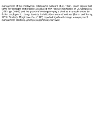 management of the employment relationship (Millward et al., 1992). Sisson argues that
some key concepts and practices associated with HRM are taking root in UK workplaces
(1993, pp. 203–5) and the growth of contingency pay is cited as a symbolic desire by
British employers to change towards 'individually-orientated' cultures (Bacon and Storey,
1993). Similarly, Marginson et al. (1993) reported significant change in employment
management practices. Among establishments surveyed,
 