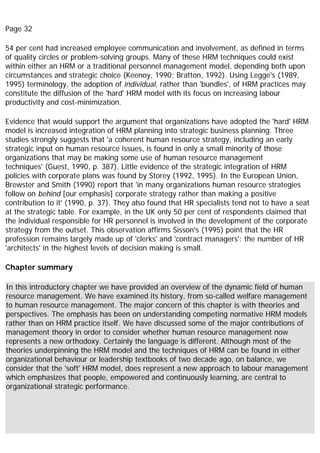 Page 32
54 per cent had increased employee communication and involvement, as defined in terms
of quality circles or problem-solving groups. Many of these HRM techniques could exist
within either an HRM or a traditional personnel management model, depending both upon
circumstances and strategic choice (Keenoy, 1990; Bratton, 1992). Using Legge's (1989,
1995) terminology, the adoption of individual, rather than 'bundles', of HRM practices may
constitute the diffusion of the 'hard' HRM model with its focus on increasing labour
productivity and cost-minimization.
Evidence that would support the argument that organizations have adopted the 'hard' HRM
model is increased integration of HRM planning into strategic business planning. Three
studies strongly suggests that 'a coherent human resource strategy, including an early
strategic input on human resource issues, is found in only a small minority of those
organizations that may be making some use of human resource management
techniques' (Guest, 1990, p. 387). Little evidence of the strategic integration of HRM
policies with corporate plans was found by Storey (1992, 1995). In the European Union,
Brewster and Smith (1990) report that 'in many organizations human resource strategies
follow on behind [our emphasis] corporate strategy rather than making a positive
contribution to it' (1990, p. 37). They also found that HR specialists tend not to have a seat
at the strategic table. For example, in the UK only 50 per cent of respondents claimed that
the individual responsible for HR personnel is involved in the development of the corporate
strategy from the outset. This observation affirms Sisson's (1995) point that the HR
profession remains largely made up of 'clerks' and 'contract managers': the number of HR
'architects' in the highest levels of decision making is small.
Chapter summary
In this introductory chapter we have provided an overview of the dynamic field of human
resource management. We have examined its history, from so-called welfare management
to human resource management. The major concern of this chapter is with theories and
perspectives. The emphasis has been on understanding competing normative HRM models
rather than on HRM practice itself. We have discussed some of the major contributions of
management theory in order to consider whether human resource management now
represents a new orthodoxy. Certainly the language is different. Although most of the
theories underpinning the HRM model and the techniques of HRM can be found in either
organizational behaviour or leadership textbooks of two decade ago, on balance, we
consider that the 'soft' HRM model, does represent a new approach to labour management
which emphasizes that people, empowered and continuously learning, are central to
organizational strategic performance.
 