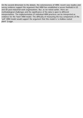 On the second dimension to the debate, the extensiveness of HRM, recent case studies and
survey evidence support the argument that HRM has established a secure foothold in US
and UK post-industrial work organizations. But, as we noted earlier, there are
methodological challenges and the significance of the data is open to different
interpretations. The implementation of individual HRM practices can be interpreted as
evidence for the 'hard' HRM model. The difficulty of measuring the key components of the
'soft' HRM model would support the argument that this model is 'a shallow rooted
plant' (Legge,
 