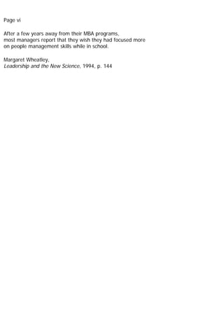 Page vi
After a few years away from their MBA programs,
most managers report that they wish they had focused more
on people management skills while in school.
Margaret Wheatley,
Leadership and the New Science, 1994, p. 144
 