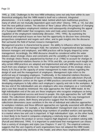 Page 33
1995, p. 338). Challenges to the new HRM orthodoxy come not only from within its own
theoretical ambiguity that the 'HRM model is itself not a coherent, integrated
phenomenon... it is in reality a symbolic label, behind which lurk multifarious practices,
many of which are not mutually dependent upon each other' (Storey, 1995, p. 14), but also
from the new political context. The election of 'New' Labour offers the prospect of changing
the climate of workplace employment relations and subsequently strengthening the appeal
of a 'European HRM model' that recognizes state and trade union involvement in the
regulation of the employment relationship (Brewster, 1993, 1995). By examining the
theoretical and empirical issues we have had the opportunity to discover how contesting
perspectives complement and negate each other, and to gain insights into the discourse
that surrounds the field of human resource management.
Management practice is characterized by power; the ability to influence others' behaviour.
By virtue of the power that managers hold, the variations in organizational design, relations
between managers and employees, and HRM practices will be largely shaped by senior
management. Accordingly, the HRM discourse should be considered within the wider
debates about strategic choice and constraints and the variability of management style.
The strategic choice theory, popularized by Kochan et al. (1986) to account for changes in
managerial industrial relations theories in the 1970s and 80s, can provide much insight into
why certain HRM practices are adopted and implemented and why HRM practices vary so
much from one employer to the next. The most important feature of the strategic choice
theory is its focus on the capacity of senior management to make choices regarding the
design of work and the management of employees. Management style refers to the
preferred way of managing employees. Traditionally, in the industrial relations literature,
management style is composed of two dimensions: individualism and collectivism (Purcell,
1987). Individualism centres on the types of HRM practices concerned with rewarding and
developing employees to fully utilize each employee's capacity and role in the workplace. At
the low end of the individualism axis are employers who view employees as a 'commodity'
and a cost that should be minimized; this style approaches the 'hard' HRM model. At the
high individualism end of the axis are those employers who recognize employees as being
critical to organizational success and invest in people; this style approaches the 'soft' HRM
model. The collectivism dimension of management style describes the way management
deals with trade unions. Both theory and practice suggest that the individualism/
collectivism dimensions cause variations in the mix of individual and collective approaches
to workplace relations and these different approaches are typically associated with different
competitive strategies. For example, a 'low individualism' management style is more likely
to be found in firms employing relatively large numbers of unskilled workers and operating
in a market where low unit cost is important. A 'high individualism' style, on the other hand,
is most likely to be found in companies employing a relatively large number of skilled
workers and where the product or service requires high diagnostic or problem-solving skills
(Purcell and Ahlstrand, 1994). It is important to understand that management can choose
from a variety of strategies and styles (see Chapters 11 and 12). The empirical evidence
suggests that the vast majority of work organizations have not adopted the HRM model,
others have adopted only elements of the model, and others have emphasized different
 